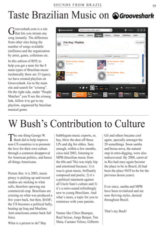 S O U N D S F R O M B R A Z I Ltereteteteteteteteteteteeteeteeteteeteeteteeteteteeteteteeeeeteteeteeeteteteeeteerrrrrrrrrrrrrrrrrrrrrrrrrrrrrrrrrrrrrrrrrrrrrrrrrrrr
95
Live music in Rio Scenarium
The one thing George W.
Bush did to help improve
non-US countries is to promote
the love for their own culture
through a common disapproval
for American politics, and hence
all things Americana.
Picture this: it is 2003, music
piracy is picking up and record
studios are sticking to what
sells, therefore spewing out
commercial crap. Brazilians are
cruising on what was produced a
few years back, but then, BAM!,
the US becomes a political bully,
beating up Iraq and Muslims.
Anti-americana comes back full
force.
What is a person to do? BuyLive mLive m
W Bush’s Contribution to Culture
bubblegum music exports, or,
hey, blow the dust off those
LPs and dig for oldies. Sure
enough, within a few months,
circa mid 2003, listening to
MPB (brazilian music from
the 60s and 70s) was triply hip
and emotional because: 1) it
was/is great music, brilliantly
composed and poetic; 2) it`s
a political statement against
all Uncle Sam’s culture and 3)
it`s a retro-sound refreshingly
new to young Brazilians. And
what´s more, a topic for you to
reminisce with your parents.
Names like Chico Buarque,
Raul Seixas, Jorge Benjor, Tim
Maia, Caetano Veloso, GilbertoRio ScenariumRio Scenarium
Gil and others became cool
again, specially amongst the
20 somethings. Soon samba
and bossa nova, the natural
step in retro-digging, were also
rediscovered. By 2008, carnival
in Rio had once again become
the place to be in Brazil, (It had
been the place NOT-to-be for the
previous dozen years).
Ever since, samba and MPB
have been revitalized and are
now thriving styles, desired
throughout Brazil.
That’s my Bush!
Taste Brazilian Music on
Grooveshark.com is a site
that lets you stream any
song instantly. The difference
from other sites being the
number of songs available
(millions) and the organization
by artist, genre, colletions etc.
In this edition of RFP, to
help you get a taste for the 8
main types of Brazilian music
(technically there are 33 types),
we have created playlists on
Grooveshark. Go to the main
site and search for “crisnog”.
On the right side, under “People
Matches” you`ll see the crisnog
link, follow it to get to my
playlists, organized by brazilian
musical genre.
Rio For Partiers
 
