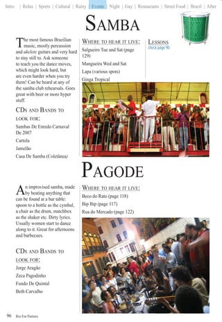 Rio For Partiers
Intro | Relax | Sports | Cultural | Rainy | Events | Night | Gay | Restaurants | Street Food | Brazil | After
96
The most famous Brazilian
music, mostly percussion
and ukelete guitars and very hard
to stay still to. Ask someone
to teach you the dance moves,
which might look hard, but
are even harder when you try
them! Can be heard at any of
the samba club rehearsals. Goes
great with beer or more hyper
stuff.
CDS AND BANDS TO
LOOK FOR:
Sambas De Enredo Carnaval
De 2007
Cartola
Jamelão
Casa De Samba (Coletânea)a
An improvised samba, made
by beating anything that
can be found at a bar table:
spoon to a bottle as the cymbal,
a chair as the drum, matchbox
as the shaker etc. Dirty lyrics.
Usually women start to dance
along to it. Great for afternoons
and barbecues.
CDS AND BANDS TO
LOOK FOR:
Jorge Aragão
Zeca Pagodinho
Fundo De Quintal
Beth Carvalho
WHERE TO HEAR IT LIVE:
Beco do Rato (page 118)
Bip Bip (page 117)
Rua do Mercado (page 122)
WHERE TO HEAR IT LIVE:
Salgueiro Tue and Sat (page
129)
Mangueira Wed and Sat
Lapa (various spots)
Ginga Tropical
SAMBA
PAGODE
LESSONS
check page 90
| Events
 