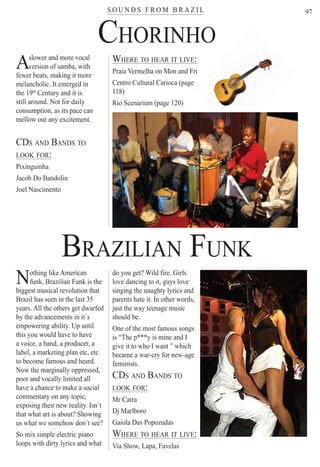 S O U N D S F R O M B R A Z I Lter
97
Aslower and more vocal
AAversion of samba, withAAfewer beats, making it more
melancholic. It emerged in
the 19th
Century and it is
still around. Not for daily
consumption, as its pace can
mellow out any excitement.
CDS AND BANDS TO
LOOK FOR:
Pixinguinha
Jacob Do Bandolin
Joel Nascimento
WHERE TO HEAR IT LIVE:
Praia Vermelha on Mon and Fri
Centro Cultural Carioca (page
118)
Rio Scenarium (page 120)
Nothing like American
funk, Brazilian Funk is the
biggest musical revolution that
Brazil has seen in the last 35
years. All the others get dwarfed
by the advancements in it´s
empowering ability. Up until
this you would have to have
a voice, a band, a producer, a
label, a marketing plan etc, etc
to become famous and heard.
Now the marginally oppressed,
poor and vocally limited all
have a chance to make a social
commentary on any topic,
exposing their new reality. Isn´t
that what art is about? Showing
us what we somehow don´t see?
So mix simple electric piano
loops with dirty lyrics and what
do you get? Wild fire. Girls
love dancing to it, guys love
singing the naughty lyrics and
parents hate it. In other words,
just the way teenage music
should be.
One of the most famous songs
is “The p***y is mine and I
give it to who I want ” which
became a war-cry for new-age
feminists.
CDS AND BANDS TO
LOOK FOR:
Mr Catra
Dj Marlboro
Gaiola Das Popozudas
WHERE TO HEAR IT LIVE:
Via Show, Lapa, Favelas
CHORINHO
BRAZILIAN FUNK
Rio For Partiers
 