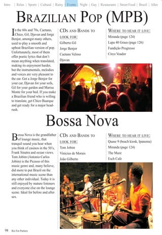 Rio For Partiers
Intro | Relax | Sports | Cultural | Rainy | Events | Night | Gay | Restaurants | Street Food | Brazil | After
98
In the 60s and 70s, Caetano,
Chico, Gil, Djavan and Jorge
Benjor, amongst many others,
used to play a smooth and
upbeat Brazilian version of pop.
Unfortunately, most of them
offer poetic lyrics that don’t
mean anything when translated,
making its enjoyment harder,
but the instrumentals, melodies
and voices are very pleasant to
the ear. Get a Jorge Benjor for
your car, Djavan for your sofa,
Gil for your garden and Marisa
Monte for your bed. If you make
a Brazilian friend who is willing
to translate, get Chico Buarque
and get ready for a major head-
rush.
CDS AND BANDS TO
LOOK FOR:
Gilberto Gil
Jorge Benjor
Caetano Veloso
Djavan
WHERE TO HEAR IT LIVE:
Miranda (page 124)
Lapa 40 Graus (page 126)
Fundição Progresso
Circo Voador
BRAZILIAN POP (MPB)
Bossa Nova
Bossa Nova is the grandfather
of lounge music, that
tranquil sound you hear when
you think of casinos in the 50’s,
Frank Sinatra and ocean views.
Tom Jobim (Antonio Carlos
Jobim) is the Picasso of this
music genre and, many believe,
did more to put Brazil on the
international music scene than
any other individual. Today it is
still enjoyed by mature listeners
and everyone else on the lounge
scene. Ideal for before and after
sex.
CDS AND BANDS TO
LOOK FOR:
Tom Jobim
Vinicius de Morais
João Gilberto
WHERE TO HEAR IT LIVE:
Quase 9 (beach kiosk, Ipanema)
Miranda (page 124)
The Maze
Esch Cafe
| Events
 