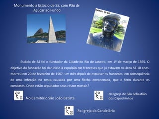 Estácio de Sá foi o fundador da Cidade do Rio de Janeiro, em 1º de março de 1565. O
objetivo da fundação foi dar início à expulsão dos franceses que já estavam na área há 10 anos.
Morreu em 20 de fevereiro de 1567, um mês depois de expulsar os franceses, em consequência
de uma infecção no rosto causada por uma flecha envenenada, que o feriu durante os
combates. Onde estão sepultados seus restos mortais?
Monumento a Estácio de Sá, com Pão de
Açúcar ao Fundo
No Cemitério São João Batista
Na Igreja da Candelária
Na Igreja de São Sebastião
dos Capuchinhos
 