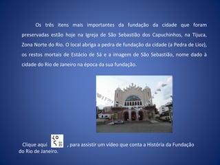 Os três itens mais importantes da fundação da cidade que foram
preservadas estão hoje na Igreja de São Sebastião dos Capuchinhos, na Tijuca,
Zona Norte do Rio. O local abriga a pedra de fundação da cidade (a Pedra de Lioz),
os restos mortais de Estácio de Sá e a imagem de São Sebastião, nome dado à
cidade do Rio de Janeiro na época da sua fundação.
Clique aqui , para assistir um vídeo que conta a História da Fundação
do Rio de Janeiro.
 