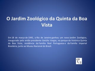 O Jardim Zoológico da Quinta da Boa
Vista
Em 18 de março de 1945, o Rio de Janeiro ganhou um novo Jardim Zoológico,
inaugurado pelo então presidente Getúlio Vargas, no parque da histórica Quinta
da Boa Vista, residência da Família Real Portuguesa e da Família Imperial
Brasileira, junto ao Museu Nacional do Brasil.
 
