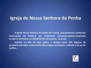 Igreja de Nossa Senhora da Penha
A Igreja Nossa Senhora da Penha de França, popularmente conhecida
como Igreja da Penha é um tradicional santuário católico localizado
no bairro da Penha, na cidade do Rio de Janeiro, no Brasil.
Erguida no alto de uma pedra, é famosa pelos 365 degraus da
escadaria principal, onde muitos fiéis pagam promessas, subindo a pé ou de
joelhos.
 