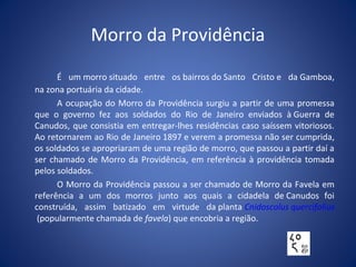 Morro da Providência
É um morro situado entre os bairros do Santo Cristo e da Gamboa,
na zona portuária da cidade.
A ocupação do Morro da Providência surgiu a partir de uma promessa
que o governo fez aos soldados do Rio de Janeiro enviados à Guerra de
Canudos, que consistia em entregar-lhes residências caso saíssem vitoriosos.
Ao retornarem ao Rio de Janeiro 1897 e verem a promessa não ser cumprida,
os soldados se apropriaram de uma região de morro, que passou a partir daí a
ser chamado de Morro da Providência, em referência à providência tomada
pelos soldados.
O Morro da Providência passou a ser chamado de Morro da Favela em
referência a um dos morros junto aos quais a cidadela de Canudos foi
construída, assim batizado em virtude da planta Cnidoscolus quercifolius
(popularmente chamada de favela) que encobria a região.
 