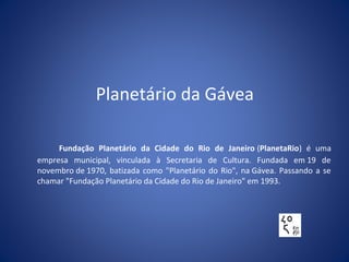 Planetário da Gávea
Fundação Planetário da Cidade do Rio de Janeiro (PlanetaRio) é uma
empresa municipal, vinculada à Secretaria de Cultura. Fundada em 19 de
novembro de 1970, batizada como "Planetário do Rio", na Gávea. Passando a se
chamar "Fundação Planetário da Cidade do Rio de Janeiro" em 1993.
 