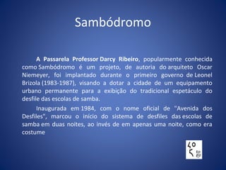 Sambódromo
A Passarela Professor Darcy Ribeiro, popularmente conhecida
como Sambódromo é um projeto, de autoria do arquiteto Oscar
Niemeyer, foi implantado durante o primeiro governo de Leonel
Brizola (1983-1987), visando a dotar a cidade de um equipamento
urbano permanente para a exibição do tradicional espetáculo do
desfile das escolas de samba.
Inaugurada em 1984, com o nome oficial de "Avenida dos
Desfiles", marcou o início do sistema de desfiles das escolas de
samba em duas noites, ao invés de em apenas uma noite, como era
costume
 
