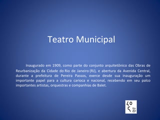 Teatro Municipal
Inaugurado em 1909, como parte do conjunto arquitetônico das Obras de
Reurbanização da Cidade do Rio de Janeiro (RJ), e abertura da Avenida Central,
durante a prefeitura de Pereira Passos, exerce desde sua inauguração um
importante papel para a cultura carioca e nacional, recebendo em seu palco
importantes artistas, orquestras e companhias de Balet.
 