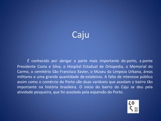 Caju
É conhecido por abrigar a parte mais importante do porto, a ponte
Presidente Costa e Silva, o Hospital Estadual de Ortopedia, o Memorial do
Carmo, o cemitério São Francisco Xavier, o Museu da Limpeza Urbana, áreas
militares e uma grande quantidade de estaleiros. A falta de interesse público
assim como o comércio do Porto são duas variáveis que assolam o bairro tão
importante na história brasileira. O início do bairro do Caju se deu pela
atividade pesqueira, que foi assolada pela expansão do Porto.
 