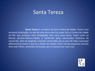 Santa Tereza
Santa Teresa é um bairro da Zona Central da cidade. Possui uma
exclusiva localização, no alto de uma serra entre as zonas Sul e o Centro da cidade
do Rio, que promove uma privilegiada vista para essas áreas. Assim como os
bairros vizinhos Glória e Catete, é conhecido pelas construções históricas do
século XIX, além de elegantes casarões construídos até os anos 40. Mas o principal
diferencial do bairro é que foi o último da cidade a fazer uso de pequenos veículos
leves sob trilhos, chamados de bondes que circulavam por suas ruas.
 