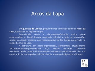 Arcos da Lapa
O Aqueduto da Carioca, popularmente conhecido como os Arcos da
Lapa, localiza-se na região da Lapa.
Considerada como a obra arquitetônica de maior porte
empreendida no Brasil durante o período colonial, é hoje um dos cartões
postais da cidade, símbolo mais representativo do Rio Antigo preservado na
região boêmia da Lapa.
A estrutura, em pedra argamassada, apresentava originalmente
270 metros de comprimento por 17,6 metros de altura. Em estilo
românico, caiada, possui 42 arcos duplos e óculos na parte superior. Em sua
construção foi empregada a mão de obra de escravos indígenas e africanos.
 