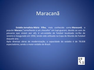 Maracanã
Estádio Jornalista Mário Filho, mais conhecido como Maracanã, o
popular Maraca ("semelhante a um chocalho" em tupi-guarani, devido ao som de
pássaros que viviam por ali), é um estádio de futebol localizado no Rio de
Janeiro e inaugurado em 1950, tendo sido utilizado na Copa do Mundo de Futebol
daquele ano.
Após diversas obras de modernização, a capacidade do estádio é de 78.838
espectadores,sendo o maior estádio do Brasil.
 