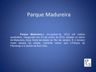 Parque Madureira
Parque Madureira é  um parque de  103,5  mil  metros 
quadrados,  inaugurado  em  23  de  Junho  de 2012,  situado  no  bairro 
de Madureira, Zona  Norte da cidade  do  Rio  de  Janeiro.  É  o  terceiro 
maior  parque  da  cidade,  somente  menor  que  o Parque  do 
Flamengo e a Quinta da Boa Vista.
 