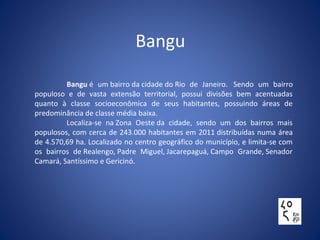 Bangu
Bangu é um bairro da cidade do Rio de Janeiro. Sendo um bairro
populoso e de vasta extensão territorial, possui divisões bem acentuadas
quanto à classe socioeconômica de seus habitantes, possuindo áreas de
predominância de classe média baixa.
Localiza-se na Zona Oeste da cidade, sendo um dos bairros mais
populosos, com cerca de 243.000 habitantes em 2011 distribuídas numa área
de 4.570,69 ha. Localizado no centro geográfico do município, e limita-se com
os bairros de Realengo, Padre Miguel, Jacarepaguá, Campo Grande, Senador
Camará, Santíssimo e Gericinó.
 