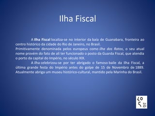 Ilha Fiscal
A Ilha Fiscal localiza-se no interior da baía de Guanabara, fronteira ao
centro histórico da cidade do Rio de Janeiro, no Brasil.
Primitivamente denominada pelos europeus como ilha dos Ratos, o seu atual
nome provém do fato de ali ter funcionado o posto da Guarda Fiscal, que atendia
o porto da capital do Império, no século XIX.
A ilha celebrizou-se por ter abrigado o famoso baile da Ilha Fiscal, a
última grande festa do Império antes do golpe de 15 de Novembro de 1889.
Atualmente abriga um museu histórico-cultural, mantido pela Marinha do Brasil.
 
