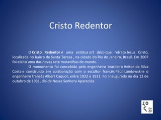 Cristo Redentor
O Cristo Redentor é uma estátua art déco que retrata Jesus Cristo,
localizada no bairro de Santa Teresa , na cidade do Rio de Janeiro, Brasil. Em 2007
foi eleito uma das novas sete maravilhas do mundo.
O monumento foi concebido pelo engenheiro brasileiro Heitor da Silva
Costa e construído em colaboração com o escultor francês Paul Landowski e o
engenheiro francês Albert Caquot, entre 1922 e 1931. Foi inaugurada no dia 12 de
outubro de 1931, dia de Nossa Senhora Aparecida.
 