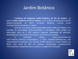 Jardim Botânico
O Instituto de Pesquisas Jardim Botânico do Rio de Janeiro , ou
apenas Jardim Botânico do Rio de Janeiro, é um instituto de pesquisas e jardim
botânico localizado no bairro do Jardim Botânico, na zona sul do
município do Rio de Janeiro, no Brasil.
Uma das mais belas e bem preservadas áreas verdes da cidade, é um
exemplo da diversidade da flora brasileira e estrangeira. Nele podem ser
observadas cerca de 6 500 espécies (algumas ameaçadas de extinção),
distribuídas por uma área de 54 hectares, ao ar livre e em estufas.
A instituição abriga, ainda, monumentos de
valor histórico, artístico e arqueológico e a mais completa biblioteca do país
especializada em botânica, com mais de 32 000 volumes e o maior herbário do
Brasil, com cerca de 650 mil amostras desidratadas completamente
informatizadas e disponíveis para o público na página da instituição.
 