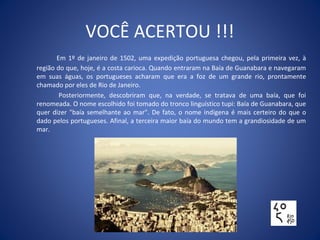 VOCÊ ACERTOU !!!
Em 1º de janeiro de 1502, uma expedição portuguesa chegou, pela primeira vez, à
região do que, hoje, é a costa carioca. Quando entraram na Baía de Guanabara e navegaram
em suas águas, os portugueses acharam que era a foz de um grande rio, prontamente
chamado por eles de Rio de Janeiro.
Posteriormente, descobriram que, na verdade, se tratava de uma baía, que foi
renomeada. O nome escolhido foi tomado do tronco linguístico tupi: Baía de Guanabara, que
quer dizer "baía semelhante ao mar". De fato, o nome indígena é mais certeiro do que o
dado pelos portugueses. Afinal, a terceira maior baía do mundo tem a grandiosidade de um
mar.
 