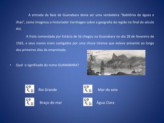 A entrada da Baía de Guanabara devia ser uma verdadeira “Babilônia de águas e
ilhas”, como imaginou o historiador Varnhagen sobre a geografia da região no final do século
XVI.
A frota comandada por Estácio de Sá chegou na Guanabara no dia 28 de fevereiro de
1565, e seus navios eram castigados por uma chuva intensa que esteve presente ao longo
dos primeiros dias da empreitada.
• Qual o significado do nome GUANABARA?
Braço de mar
Mar do seioRio Grande
Água Clara
 