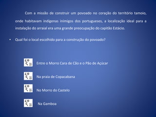 Com a missão de construir um povoado no coração do território tamoio,
onde habitavam indígenas inimigos dos portugueses, a localização ideal para a
instalação do arraial era uma grande preocupação do capitão Estácio.
• Qual foi o local escolhido para a construção do povoado?
Entre o Morro Cara de Cão e o Pão de Açúcar
Na praia de Copacabana
No Morro do Castelo
Na Gamboa
 