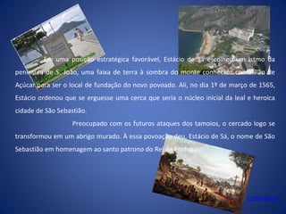 Em uma posição estratégica favorável, Estácio de Sá escolheu um istmo da
península de S. João, uma faixa de terra à sombra do monte conhecido como Pão de
Açúcar para ser o local de fundação do novo povoado. Ali, no dia 1º de março de 1565,
Estácio ordenou que se erguesse uma cerca que seria o núcleo inicial da leal e heroica
cidade de São Sebastião.
Preocupado com os futuros ataques dos tamoios, o cercado logo se
transformou em um abrigo murado. À essa povoação deu, Estácio de Sá, o nome de São
Sebastião em homenagem ao santo patrono do Rei de Portugal.
CONTINUA
 