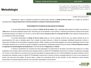 Pesquisa – Estado do Rio de Janeiro Junho de 2018
De acordo com a Resolução-TSE n.º 23.549/2017,
essa pesquisa está registrada no Tribunal Superior
Eleitoral sob o n.º RJ-06304/2018 para o cargo de
Governador e Senador.
Pesquisa – Estado do Rio de Janeiro Julho de 2018
3
Metodologia
Curitiba, 20 de Julho de 2018
Apresentamos a seguir os resultados da pesquisa de opinião pública realizada no Estado do Rio de Janeiro, com o objetivo de consultar à
população sobre a situação eleitoral para o Executivo Estadual e avaliação da administração Estadual.
PROCEDIMENTOS UTILIZADOS NA REALIZAÇÃO DA PESQUISA:
O universo desta pesquisa abrange os eleitores do Estado do Rio de Janeiro. Para a realização desta pesquisa foi utilizada uma amostra de
1.860 eleitores, sendo esta estratificada segundo sexo, faixa etária, grau de escolaridade e nível econômico. O trabalho de levantamento de dados foi feito através
de entrevistas pessoais com eleitores com 16 anos ou mais em 46 municípios durante os dias 14 a 19 de julho de 2018, sendo auditadas simultaneamente à
sua realização em 20,0% das entrevistas.
Tal amostra representativa do Estado do Rio de Janeiro atinge um nível de confiança de 95,0% para uma margem estimada de erro de
aproximadamente 2,5% para os resultados gerais. Para a seleção da amostra utilizou-se o método de amostragem estratificada proporcional, conforme o
mapeamento do Estado em 06 mesorregiões homogêneas segundo o IBGE, considerou-se esta divisão geográfica como primeira estratificação. Dentro de cada
mesorregião, agruparam-se os municípios em grupos homogêneos, procedendo-se à estratificação proporcional final da amostra. A Paraná Pesquisas encontra-
se registrada no Conselho Regional de Estatística da 1ª, 2ª, 3ª, 4ª, 5ª, 6ª e 7ª Região sob o nº 3122/18.
A amostra é representativa dos moradores das áreas pesquisadas e foi selecionada em três etapas. Na primeira etapa realizou-se um sorteio
probabilístico dos municípios onde as entrevistas foram realizadas através do método PPT (Probabilidade Proporcional ao Tamanho), considerando a população
com 16 anos ou mais residente nos municípios como base para essa seleção. Na segunda etapa, fez-se um sorteio probabilístico dos setores censitários, onde as
entrevistas foram realizadas, através do método PPT (Probabilidade Proporcional ao Tamanho), tomando a população eleitora de 16 anos ou mais residente nos
setores como base para essa seleção. Na terceira etapa, a seleção dos entrevistados dentro do setor censitário, foi feita utilizando-se quotas amostrais
proporcionais, em função das seguintes variáveis: sexo, faixa etária, escolaridade e nível econômico.
 
