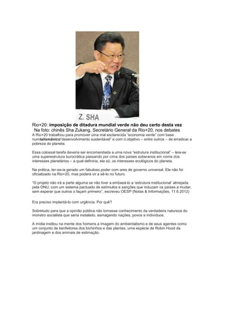 Rio+20: imposição de ditadura mundial verde não deu certo desta vez
 Na foto: chinês Sha Zukang, Secretário General da Rio+20, nos debates
A Rio+20 trabalhou para promover uma mal esclarecida “economia verde” com base
numtalismânico“desenvolvimento sustentável” e com o objetivo – entre outros – de erradicar a
pobreza do planeta.

Essa colossal tarefa deveria ser encomendada a uma nova “estrutura institucional” – leia-se
uma superestrutura burocrática passando por cima dos países soberanos em nome dos
interesses planetários – a qual definiria, ela só, os interesses ecológicos do planeta.

Na prática, ter-se-ia gerado um fabuloso poder com ares de governo universal. Ele não foi
oficializado na Rio+20, mas poderá vir a sê-lo no futuro.

“O projeto não irá a parte alguma se não tiver a embasá-lo a „estrutura institucional‟ almejada
pela ONU, com um sistema pactuado de estímulos e sanções que induzam os países a mudar,
sem esperar que outros o façam primeiro”, escreveu OESP (Notas & Informações, 11.6.2012)

Era preciso implantá-lo com urgência. Por quê?

Sobretudo para que a opinião pública não tomasse conhecimento da verdadeira natureza do
monstro socialista que seria instalado, esmagando nações, povos e indivíduos.

A mídia instilou na mente dos homens a imagem do ambientalismo e de seus agentes como
um conjunto de benfeitores dos bichinhos e das plantas, uma espécie de Robin Hood da
jardinagem e dos animais de estimação.
 