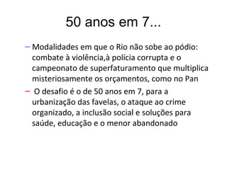 50 anos em 7...
– Modalidades em que o Rio não sobe ao pódio:
  combate à violência,à polícia corrupta e o
  campeonato de superfaturamento que multiplica
  misteriosamente os orçamentos, como no Pan
– O desafio é o de 50 anos em 7, para a
  urbanização das favelas, o ataque ao crime
  organizado, a inclusão social e soluções para
  saúde, educação e o menor abandonado
 