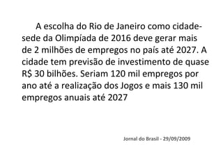 A escolha do Rio de Janeiro como cidade-
sede da Olimpíada de 2016 deve gerar mais
de 2 milhões de empregos no país até 2027. A
cidade tem previsão de investimento de quase
R$ 30 bilhões. Seriam 120 mil empregos por
ano até a realização dos Jogos e mais 130 mil
empregos anuais até 2027



                        Jornal do Brasil - 29/09/2009
 