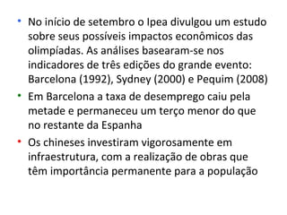 • No início de setembro o Ipea divulgou um estudo
  sobre seus possíveis impactos econômicos das
  olimpíadas. As análises basearam-se nos
  indicadores de três edições do grande evento:
  Barcelona (1992), Sydney (2000) e Pequim (2008)
• Em Barcelona a taxa de desemprego caiu pela
  metade e permaneceu um terço menor do que
  no restante da Espanha
• Os chineses investiram vigorosamente em
  infraestrutura, com a realização de obras que
  têm importância permanente para a população
 