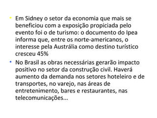 • Em Sidney o setor da economia que mais se
  beneficiou com a exposição propiciada pelo
  evento foi o de turismo: o documento do Ipea
  informa que, entre os norte-americanos, o
  interesse pela Austrália como destino turístico
  cresceu 45%
• No Brasil as obras necessárias gerarão impacto
  positivo no setor da construção civil. Haverá
  aumento da demanda nos setores hoteleiro e de
  transportes, no varejo, nas áreas de
  entretenimento, bares e restaurantes, nas
  telecomunicações...
 