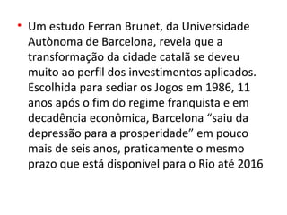 • Um estudo Ferran Brunet, da Universidade
  Autònoma de Barcelona, revela que a
  transformação da cidade catalã se deveu
  muito ao perfil dos investimentos aplicados.
  Escolhida para sediar os Jogos em 1986, 11
  anos após o fim do regime franquista e em
  decadência econômica, Barcelona “saiu da
  depressão para a prosperidade” em pouco
  mais de seis anos, praticamente o mesmo
  prazo que está disponível para o Rio até 2016
 