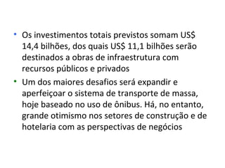 • Os investimentos totais previstos somam US$
  14,4 bilhões, dos quais US$ 11,1 bilhões serão
  destinados a obras de infraestrutura com
  recursos públicos e privados
• Um dos maiores desafios será expandir e
  aperfeiçoar o sistema de transporte de massa,
  hoje baseado no uso de ônibus. Há, no entanto,
  grande otimismo nos setores de construção e de
  hotelaria com as perspectivas de negócios
 