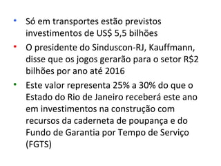 • Só em transportes estão previstos
  investimentos de US$ 5,5 bilhões
• O presidente do Sinduscon-RJ, Kauffmann,
  disse que os jogos gerarão para o setor R$2
  bilhões por ano até 2016
• Este valor representa 25% a 30% do que o
  Estado do Rio de Janeiro receberá este ano
  em investimentos na construção com
  recursos da caderneta de poupança e do
  Fundo de Garantia por Tempo de Serviço
  (FGTS)
 