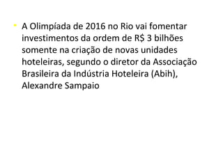• A Olimpíada de 2016 no Rio vai fomentar
  investimentos da ordem de R$ 3 bilhões
  somente na criação de novas unidades
  hoteleiras, segundo o diretor da Associação
  Brasileira da Indústria Hoteleira (Abih),
  Alexandre Sampaio
 