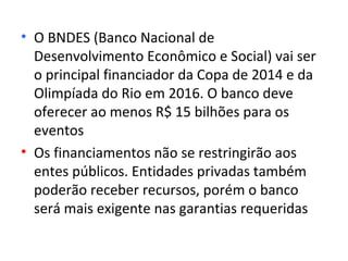 • O BNDES (Banco Nacional de
  Desenvolvimento Econômico e Social) vai ser
  o principal financiador da Copa de 2014 e da
  Olimpíada do Rio em 2016. O banco deve
  oferecer ao menos R$ 15 bilhões para os
  eventos
• Os financiamentos não se restringirão aos
  entes públicos. Entidades privadas também
  poderão receber recursos, porém o banco
  será mais exigente nas garantias requeridas
 