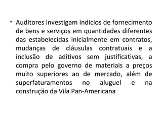 • Auditores investigam indícios de fornecimento
  de bens e serviços em quantidades diferentes
  das estabelecidas inicialmente em contratos,
  mudanças de cláusulas contratuais e a
  inclusão de aditivos sem justificativas, a
  compra pelo governo de materiais a preços
  muito superiores ao de mercado, além de
  superfaturamentos no aluguel e na
  construção da Vila Pan-Americana
 
