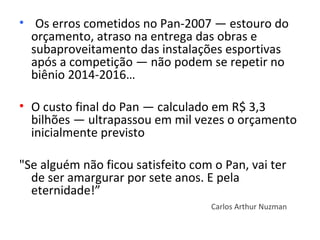 • Os erros cometidos no Pan-2007 — estouro do
  orçamento, atraso na entrega das obras e
  subaproveitamento das instalações esportivas
  após a competição — não podem se repetir no
  biênio 2014-2016…

• O custo final do Pan — calculado em R$ 3,3
  bilhões — ultrapassou em mil vezes o orçamento
  inicialmente previsto

"Se alguém não ficou satisfeito com o Pan, vai ter
  de ser amargurar por sete anos. E pela
  eternidade!”
                                   Carlos Arthur Nuzman
 