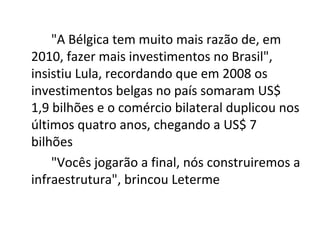 "A Bélgica tem muito mais razão de, em
2010, fazer mais investimentos no Brasil",
insistiu Lula, recordando que em 2008 os
investimentos belgas no país somaram US$
1,9 bilhões e o comércio bilateral duplicou nos
últimos quatro anos, chegando a US$ 7
bilhões
    "Vocês jogarão a final, nós construiremos a
infraestrutura", brincou Leterme
 