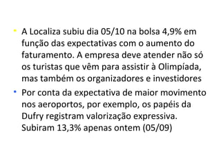 • A Localiza subiu dia 05/10 na bolsa 4,9% em
  função das expectativas com o aumento do
  faturamento. A empresa deve atender não só
  os turistas que vêm para assistir à Olimpíada,
  mas também os organizadores e investidores
• Por conta da expectativa de maior movimento
  nos aeroportos, por exemplo, os papéis da
  Dufry registram valorização expressiva.
  Subiram 13,3% apenas ontem (05/09)
 