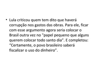 • Lula criticou quem tem dito que haverá
  corrupção nos gastos das obras. Para ele, ficar
  com esse argumento agora seria colocar o
  Brasil outra vez no "papel pequeno que alguns
  querem colocar todo santo dia”. E completou:
  “Certamente, o povo brasileiro saberá
  fiscalizar o uso do dinheiro”.
 