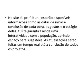 • No site da prefeitura, estarão disponíveis
  informações como as datas de início e
  conclusão de cada obra, os gastos e o estágio
  delas. O site garantirá ainda uma
  interatividade com a população, abrindo
  espaço para sugestões. As atualizações serão
  feitas em tempo real até a conclusão de todos
  os projetos.
 