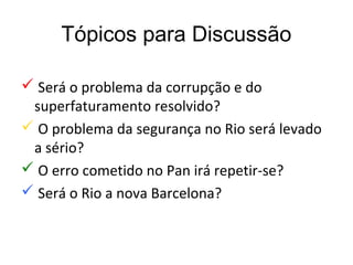 Tópicos para Discussão

 Será o problema da corrupção e do
 superfaturamento resolvido?
 O problema da segurança no Rio será levado
 a sério?
 O erro cometido no Pan irá repetir-se?
 Será o Rio a nova Barcelona?
 