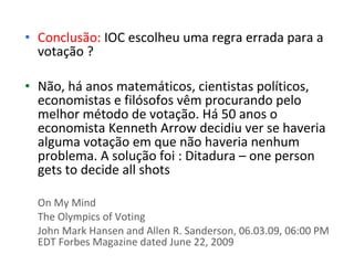 • Conclusão: IOC escolheu uma regra errada para a
  votação ?

• Não, há anos matemáticos, cientistas políticos,
  economistas e filósofos vêm procurando pelo
  melhor método de votação. Há 50 anos o
  economista Kenneth Arrow decidiu ver se haveria
  alguma votação em que não haveria nenhum
  problema. A solução foi : Ditadura – one person
  gets to decide all shots

  On My Mind
  The Olympics of Voting
  John Mark Hansen and Allen R. Sanderson, 06.03.09, 06:00 PM
  EDT Forbes Magazine dated June 22, 2009
 