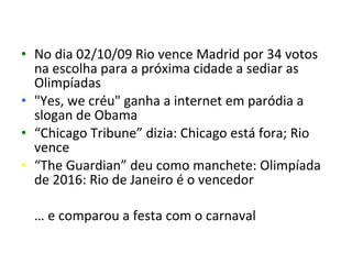 • No dia 02/10/09 Rio vence Madrid por 34 votos
  na escolha para a próxima cidade a sediar as
  Olimpíadas
• "Yes, we créu" ganha a internet em paródia a
  slogan de Obama
• “Chicago Tribune” dizia: Chicago está fora; Rio
  vence
• “The Guardian” deu como manchete: Olimpíada
  de 2016: Rio de Janeiro é o vencedor

  … e comparou a festa com o carnaval
 
