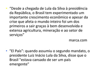 • “Desde a chegada de Lula da Silva à presidência
  da República, o Brasil tem experimentado um
  importante crescimento econômico e apesar da
  crise que afeta o mundo inteiro foi um dos
  primeiros a sair graças à bem desenvolvida e
  extensa agricultura, mineração e ao setor de
  serviços”
                                       marca.com

• "El País”: quando assumiu o segundo mandato, o
  presidente Luiz Inácio Lula da Silva, disse que o
  Brasil "estava cansado de ser um país
  emergente”
 