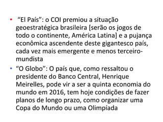 • “El País”: o COI premiou a situação
  geoestratégica brasileira [serão os jogos de
  todo o continente, América Latina] e a pujança
  econômica ascendente deste gigantesco país,
  cada vez mais emergente e menos terceiro-
  mundista
• “O Globo”: O país que, como ressaltou o
  presidente do Banco Central, Henrique
  Meirelles, pode vir a ser a quinta economia do
  mundo em 2016, tem hoje condições de fazer
  planos de longo prazo, como organizar uma
  Copa do Mundo ou uma Olimpíada
 