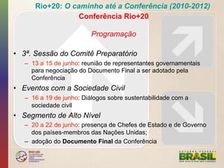 Rio+20: O caminho até a Conferência (2010-2012)
                  Conferência Rio+20

                          Programação

•  3ª. Sessão do Comitê Preparatório
   –  13 a 15 de junho: reunião de representantes governamentais
      para negociação do Documento Final a ser adotado pela
      Conferência
•  Eventos com a Sociedade Civil
   –  16 a 19 de junho: Diálogos sobre sustentabilidade com a
      sociedade civil
•  Segmento de Alto Nível
   –  20 a 22 de junho: presença de Chefes de Estado e de Governo
      dos países-membros das Nações Unidas;
   –  adoção do Documento Final da Conferência
 