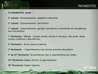 PAVIMENTOS
35 PAVIMENTOS, sendo :
3º subsolo – Estacionamento, depósito condomínio
2º subsolo – Estacionamento, bicicletário
1º subsolo – Estacionamento, gerador (elevadores e iluminação de emergência),
bwc funcionários

1º Pavimento / Térreo – Acessos (social, serviço e veículos), hall social, áreas
comuns (cobertas e descobertas)
2º Pavimento - Áreas Comuns Cobertas

3º Pavimento - 2 Apartamentos com terraço privativo descoberto
4º ao 33º Pavimento: 30 pavimentos tipo (2 apartamentos por andar)
34º Pavimento: Duplex Inferior (2 apartamentos)
35º Pavimento: Duplex Superior

 