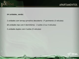 APARTAMENTOS

64 unidades, sendo:
2 unidades com terraço privativo descoberto -3º pavimento (3 veículos)
60 unidades tipo com 4 dormitórios - 2 suítes (3 ou 4 veículos)

2 unidades duplex com 4 suítes (5 veículos)

 
